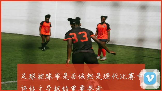 足球控球率是否依然是现代比赛中评估主导权的重要参考