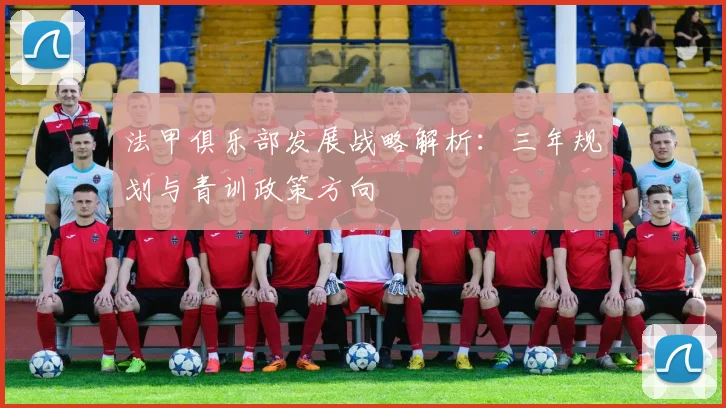 法甲俱乐部发展战略解析：三年规划与青训政策方向
