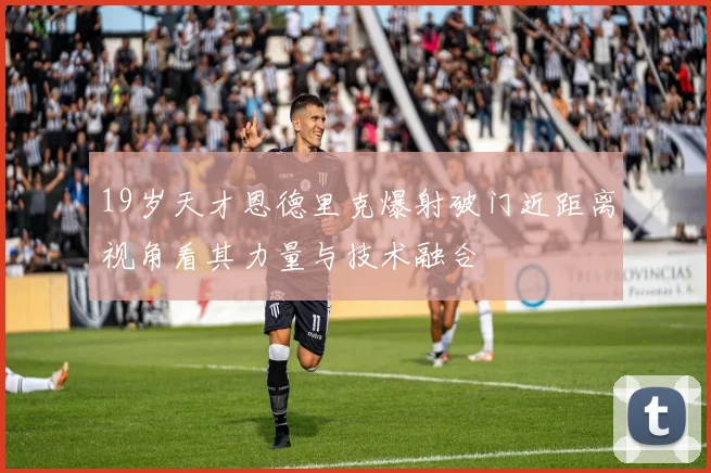 19岁天才恩德里克爆射破门近距离视角看其力量与技术融合
