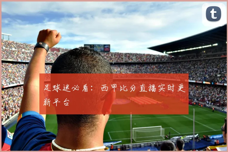 足球迷必看：西甲比分直播实时更新平台