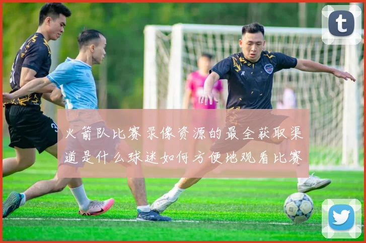 火箭队比赛录像资源的最全获取渠道是什么球迷如何方便地观看比赛回放