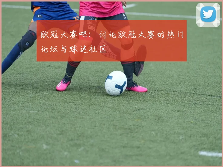 欧冠大赛吧：讨论欧冠大赛的热门论坛与球迷社区