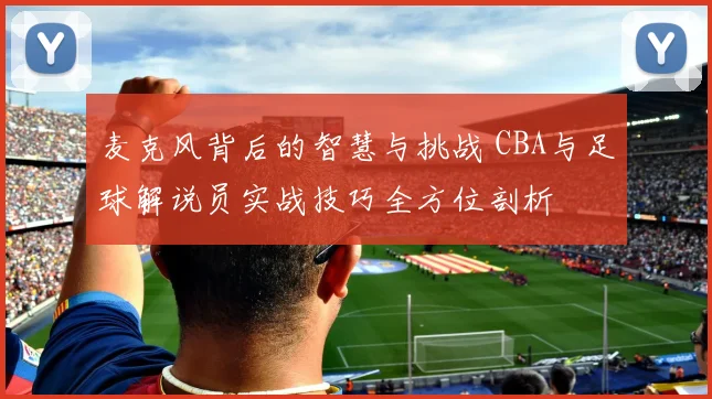 麦克风背后的智慧与挑战 CBA与足球解说员实战技巧全方位剖析