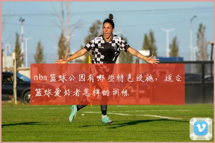 nba篮球公园有哪些特色设施，适合篮球爱好者怎样的训练