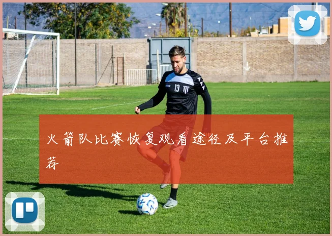 火箭队比赛恢复观看途径及平台推荐